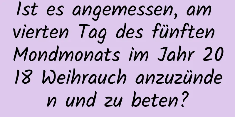 Ist es angemessen, am vierten Tag des fünften Mondmonats im Jahr 2018 Weihrauch anzuzünden und zu beten?