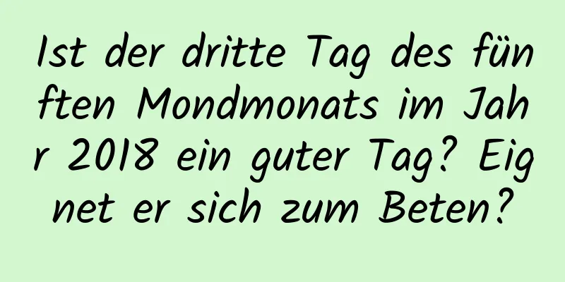 Ist der dritte Tag des fünften Mondmonats im Jahr 2018 ein guter Tag? Eignet er sich zum Beten?