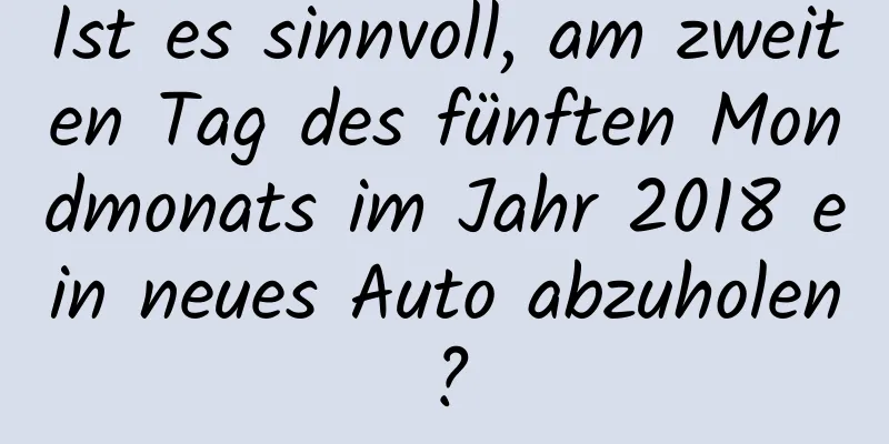 Ist es sinnvoll, am zweiten Tag des fünften Mondmonats im Jahr 2018 ein neues Auto abzuholen?