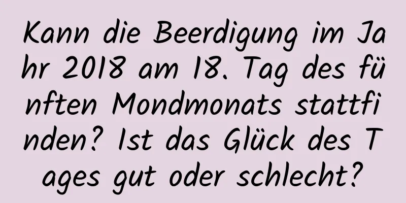 Kann die Beerdigung im Jahr 2018 am 18. Tag des fünften Mondmonats stattfinden? Ist das Glück des Tages gut oder schlecht?