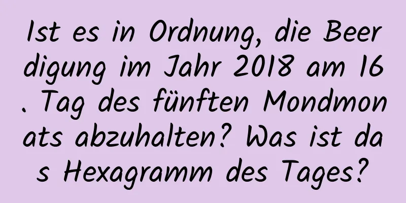 Ist es in Ordnung, die Beerdigung im Jahr 2018 am 16. Tag des fünften Mondmonats abzuhalten? Was ist das Hexagramm des Tages?