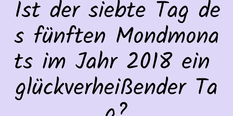 Ist der siebte Tag des fünften Mondmonats im Jahr 2018 ein glückverheißender Tag?