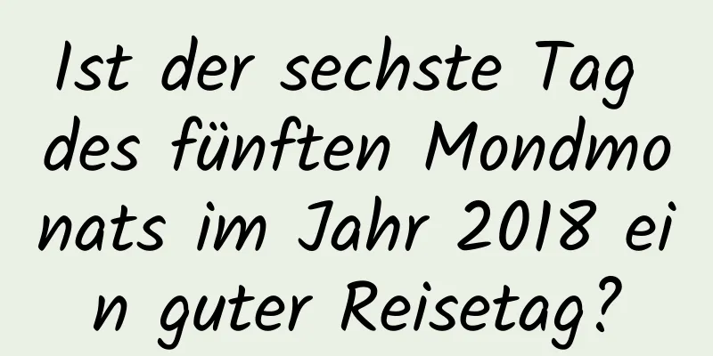 Ist der sechste Tag des fünften Mondmonats im Jahr 2018 ein guter Reisetag?