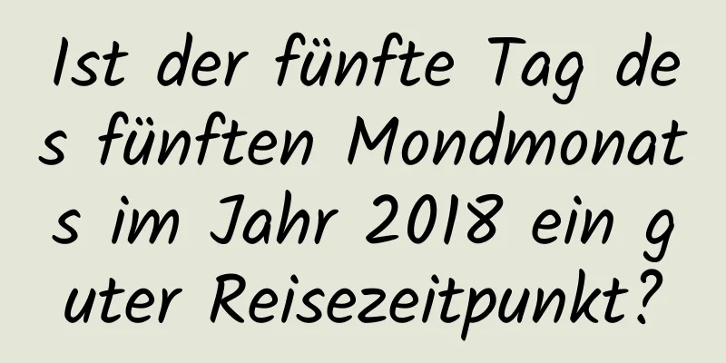 Ist der fünfte Tag des fünften Mondmonats im Jahr 2018 ein guter Reisezeitpunkt?