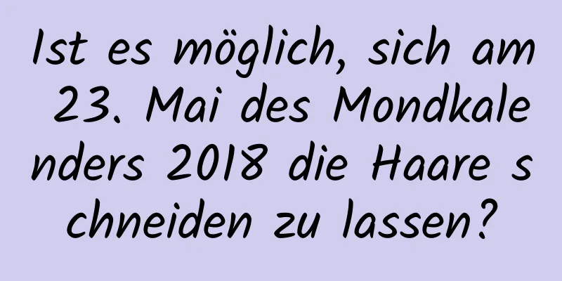 Ist es möglich, sich am 23. Mai des Mondkalenders 2018 die Haare schneiden zu lassen?