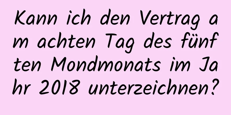 Kann ich den Vertrag am achten Tag des fünften Mondmonats im Jahr 2018 unterzeichnen?