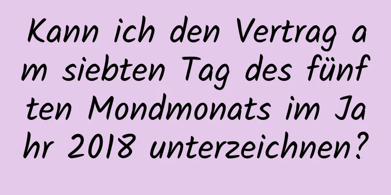 Kann ich den Vertrag am siebten Tag des fünften Mondmonats im Jahr 2018 unterzeichnen?