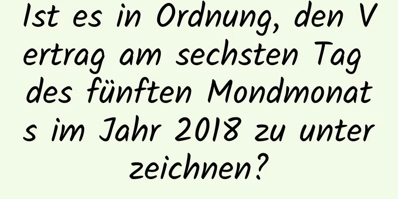 Ist es in Ordnung, den Vertrag am sechsten Tag des fünften Mondmonats im Jahr 2018 zu unterzeichnen?