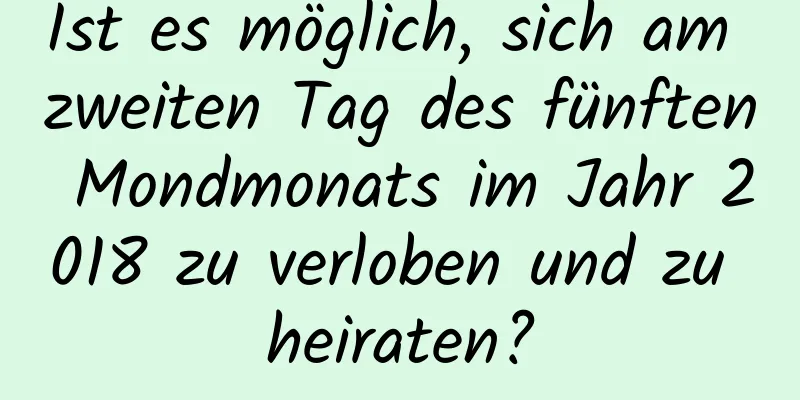 Ist es möglich, sich am zweiten Tag des fünften Mondmonats im Jahr 2018 zu verloben und zu heiraten?