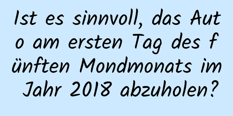 Ist es sinnvoll, das Auto am ersten Tag des fünften Mondmonats im Jahr 2018 abzuholen?