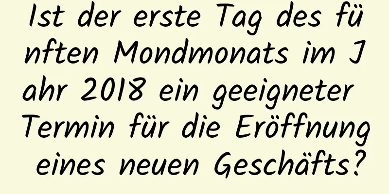 Ist der erste Tag des fünften Mondmonats im Jahr 2018 ein geeigneter Termin für die Eröffnung eines neuen Geschäfts?