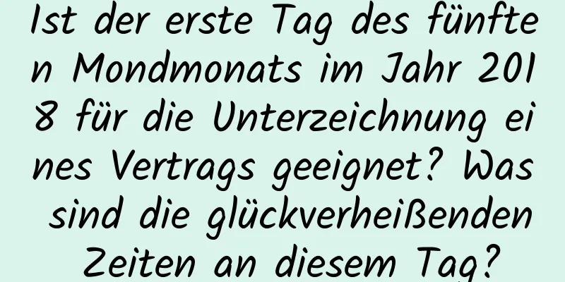 Ist der erste Tag des fünften Mondmonats im Jahr 2018 für die Unterzeichnung eines Vertrags geeignet? Was sind die glückverheißenden Zeiten an diesem Tag?