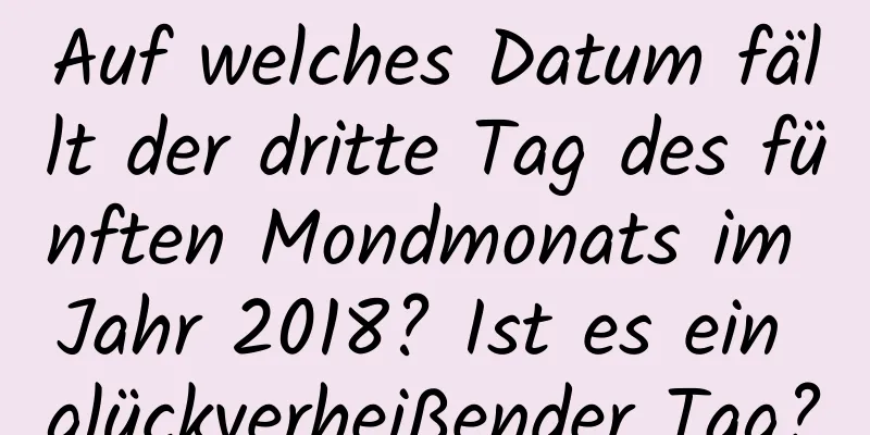 Auf welches Datum fällt der dritte Tag des fünften Mondmonats im Jahr 2018? Ist es ein glückverheißender Tag?