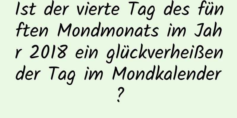 Ist der vierte Tag des fünften Mondmonats im Jahr 2018 ein glückverheißender Tag im Mondkalender?