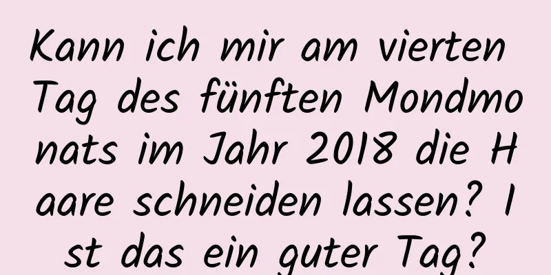 Kann ich mir am vierten Tag des fünften Mondmonats im Jahr 2018 die Haare schneiden lassen? Ist das ein guter Tag?