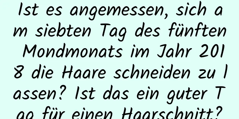 Ist es angemessen, sich am siebten Tag des fünften Mondmonats im Jahr 2018 die Haare schneiden zu lassen? Ist das ein guter Tag für einen Haarschnitt?