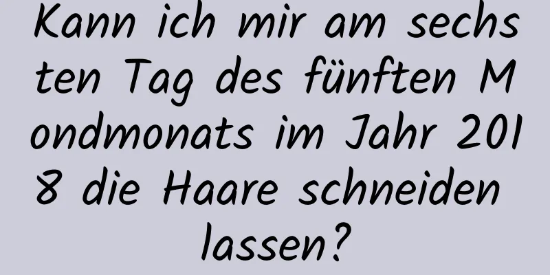 Kann ich mir am sechsten Tag des fünften Mondmonats im Jahr 2018 die Haare schneiden lassen?