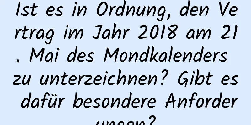 Ist es in Ordnung, den Vertrag im Jahr 2018 am 21. Mai des Mondkalenders zu unterzeichnen? Gibt es dafür besondere Anforderungen?