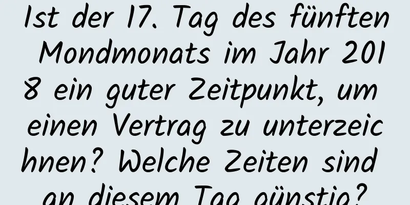 Ist der 17. Tag des fünften Mondmonats im Jahr 2018 ein guter Zeitpunkt, um einen Vertrag zu unterzeichnen? Welche Zeiten sind an diesem Tag günstig?