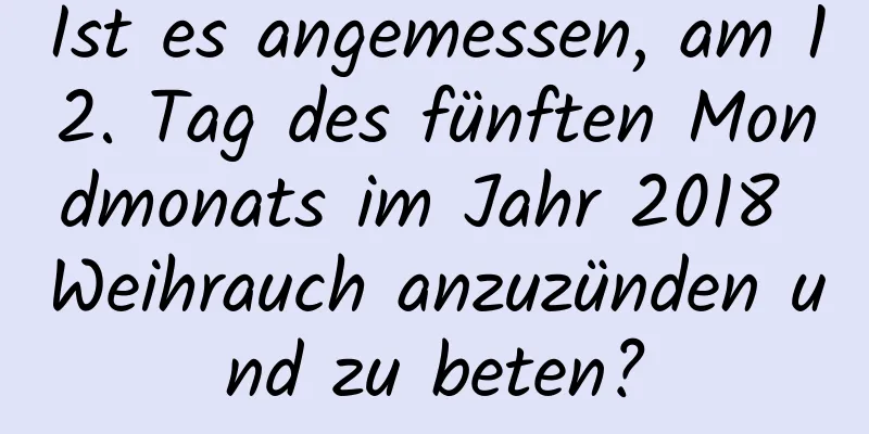 Ist es angemessen, am 12. Tag des fünften Mondmonats im Jahr 2018 Weihrauch anzuzünden und zu beten?