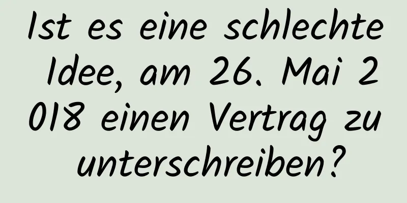 Ist es eine schlechte Idee, am 26. Mai 2018 einen Vertrag zu unterschreiben?