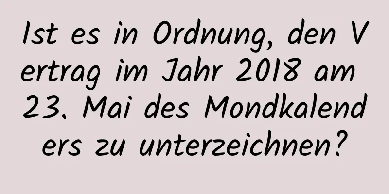 Ist es in Ordnung, den Vertrag im Jahr 2018 am 23. Mai des Mondkalenders zu unterzeichnen?