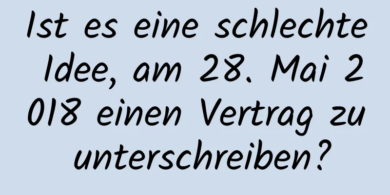 Ist es eine schlechte Idee, am 28. Mai 2018 einen Vertrag zu unterschreiben?