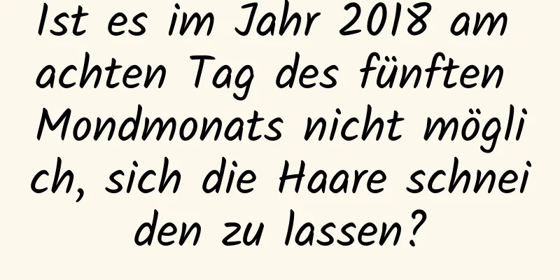 Ist es im Jahr 2018 am achten Tag des fünften Mondmonats nicht möglich, sich die Haare schneiden zu lassen?