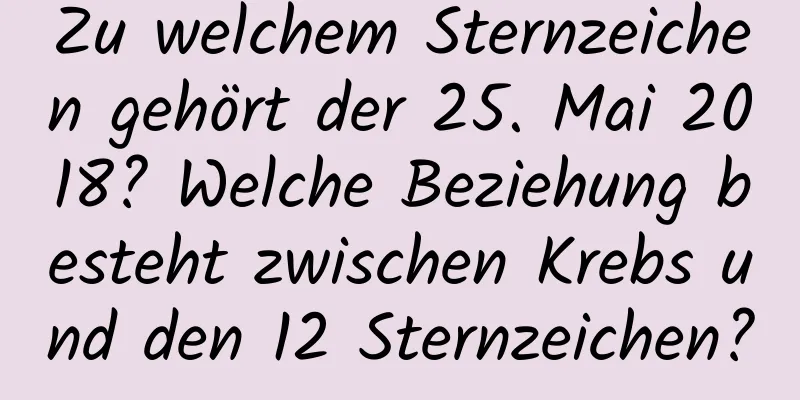 Zu welchem ​​Sternzeichen gehört der 25. Mai 2018? Welche Beziehung besteht zwischen Krebs und den 12 Sternzeichen?