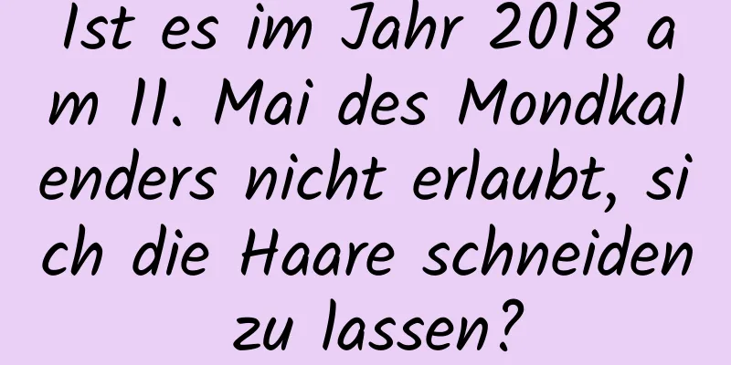 Ist es im Jahr 2018 am 11. Mai des Mondkalenders nicht erlaubt, sich die Haare schneiden zu lassen?