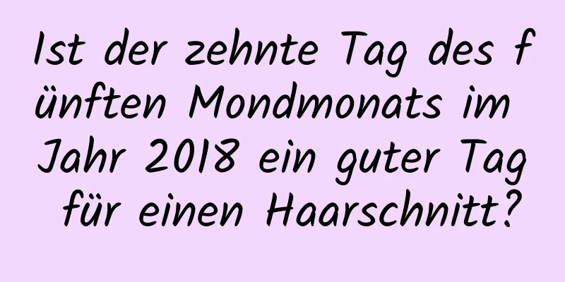 Ist der zehnte Tag des fünften Mondmonats im Jahr 2018 ein guter Tag für einen Haarschnitt?