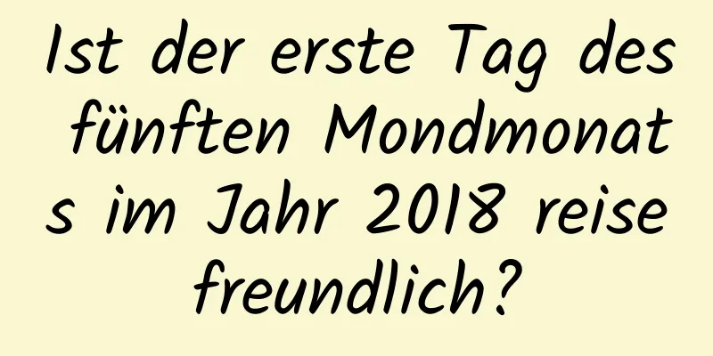 Ist der erste Tag des fünften Mondmonats im Jahr 2018 reisefreundlich?