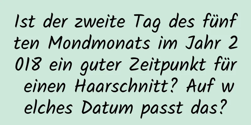 Ist der zweite Tag des fünften Mondmonats im Jahr 2018 ein guter Zeitpunkt für einen Haarschnitt? Auf welches Datum passt das?