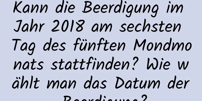 Kann die Beerdigung im Jahr 2018 am sechsten Tag des fünften Mondmonats stattfinden? Wie wählt man das Datum der Beerdigung?