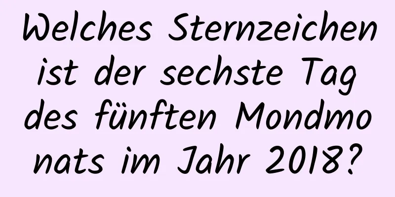 Welches Sternzeichen ist der sechste Tag des fünften Mondmonats im Jahr 2018?