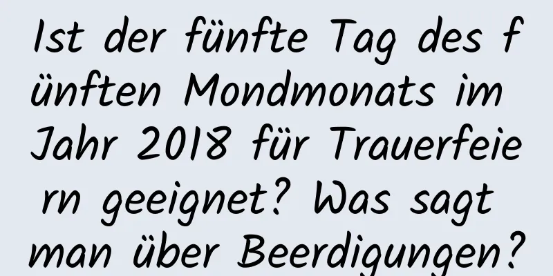 Ist der fünfte Tag des fünften Mondmonats im Jahr 2018 für Trauerfeiern geeignet? Was sagt man über Beerdigungen?