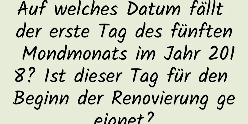 Auf welches Datum fällt der erste Tag des fünften Mondmonats im Jahr 2018? Ist dieser Tag für den Beginn der Renovierung geeignet?