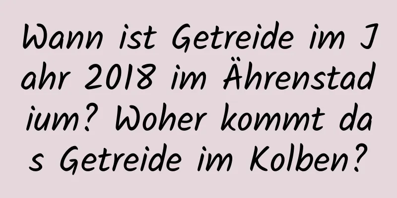 Wann ist Getreide im Jahr 2018 im Ährenstadium? Woher kommt das Getreide im Kolben?