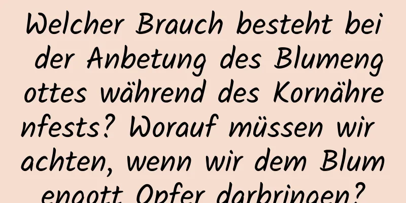 Welcher Brauch besteht bei der Anbetung des Blumengottes während des Kornährenfests? Worauf müssen wir achten, wenn wir dem Blumengott Opfer darbringen?