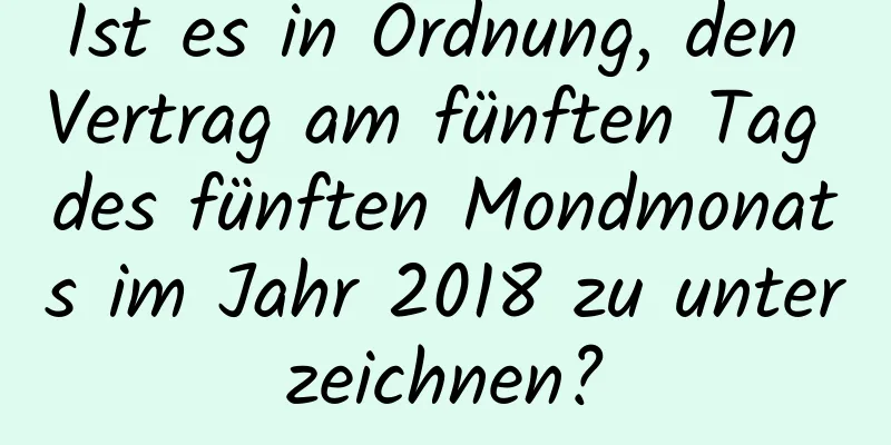 Ist es in Ordnung, den Vertrag am fünften Tag des fünften Mondmonats im Jahr 2018 zu unterzeichnen?