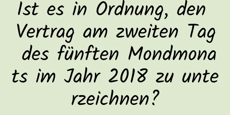 Ist es in Ordnung, den Vertrag am zweiten Tag des fünften Mondmonats im Jahr 2018 zu unterzeichnen?