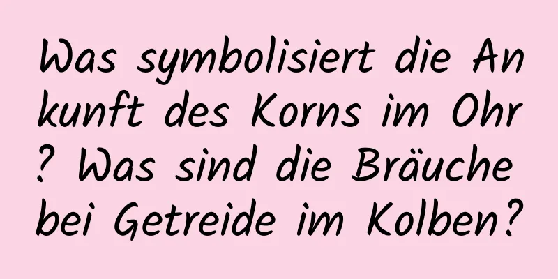 Was symbolisiert die Ankunft des Korns im Ohr? Was sind die Bräuche bei Getreide im Kolben?