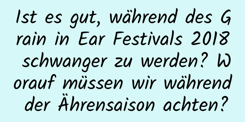 Ist es gut, während des Grain in Ear Festivals 2018 schwanger zu werden? Worauf müssen wir während der Ährensaison achten?