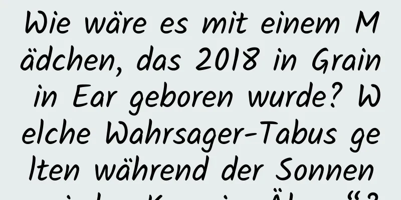 Wie wäre es mit einem Mädchen, das 2018 in Grain in Ear geboren wurde? Welche Wahrsager-Tabus gelten während der Sonnenperiode „Korn im Ähren“?