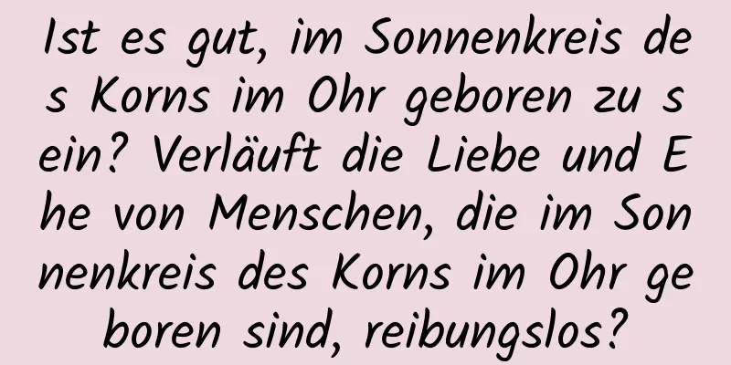 Ist es gut, im Sonnenkreis des Korns im Ohr geboren zu sein? Verläuft die Liebe und Ehe von Menschen, die im Sonnenkreis des Korns im Ohr geboren sind, reibungslos?