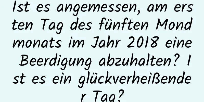 Ist es angemessen, am ersten Tag des fünften Mondmonats im Jahr 2018 eine Beerdigung abzuhalten? Ist es ein glückverheißender Tag?