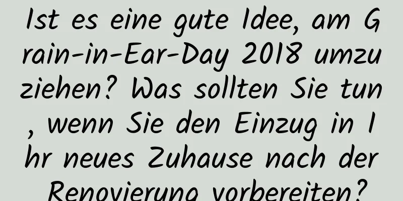 Ist es eine gute Idee, am Grain-in-Ear-Day 2018 umzuziehen? Was sollten Sie tun, wenn Sie den Einzug in Ihr neues Zuhause nach der Renovierung vorbereiten?