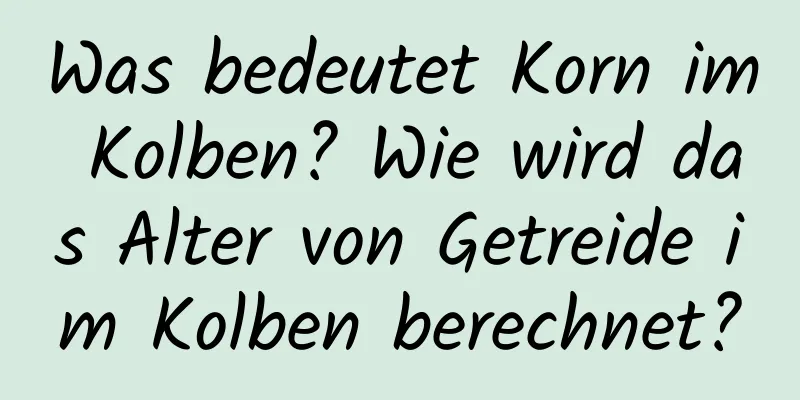 Was bedeutet Korn im Kolben? Wie wird das Alter von Getreide im Kolben berechnet?