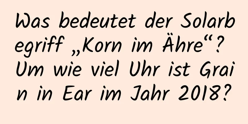 Was bedeutet der Solarbegriff „Korn im Ähre“? Um wie viel Uhr ist Grain in Ear im Jahr 2018?