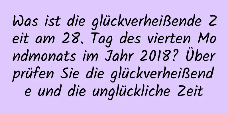 Was ist die glückverheißende Zeit am 28. Tag des vierten Mondmonats im Jahr 2018? Überprüfen Sie die glückverheißende und die unglückliche Zeit